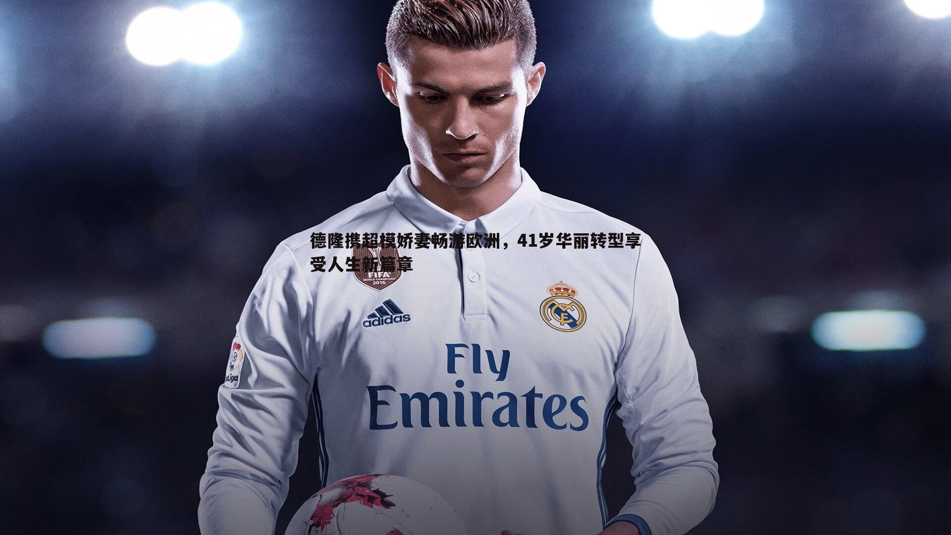 悟空体育-德隆携超模娇妻畅游欧洲，41岁华丽转型享受人生新篇章