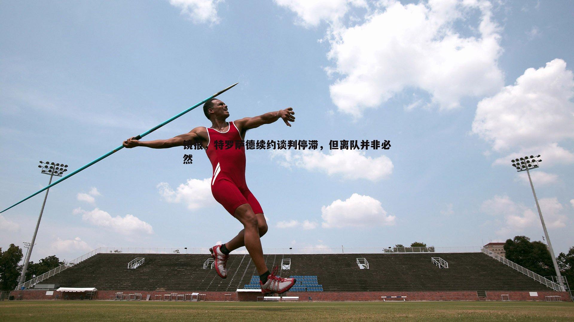 悟空体育-镜报，特罗萨德续约谈判停滞，但离队并非必然