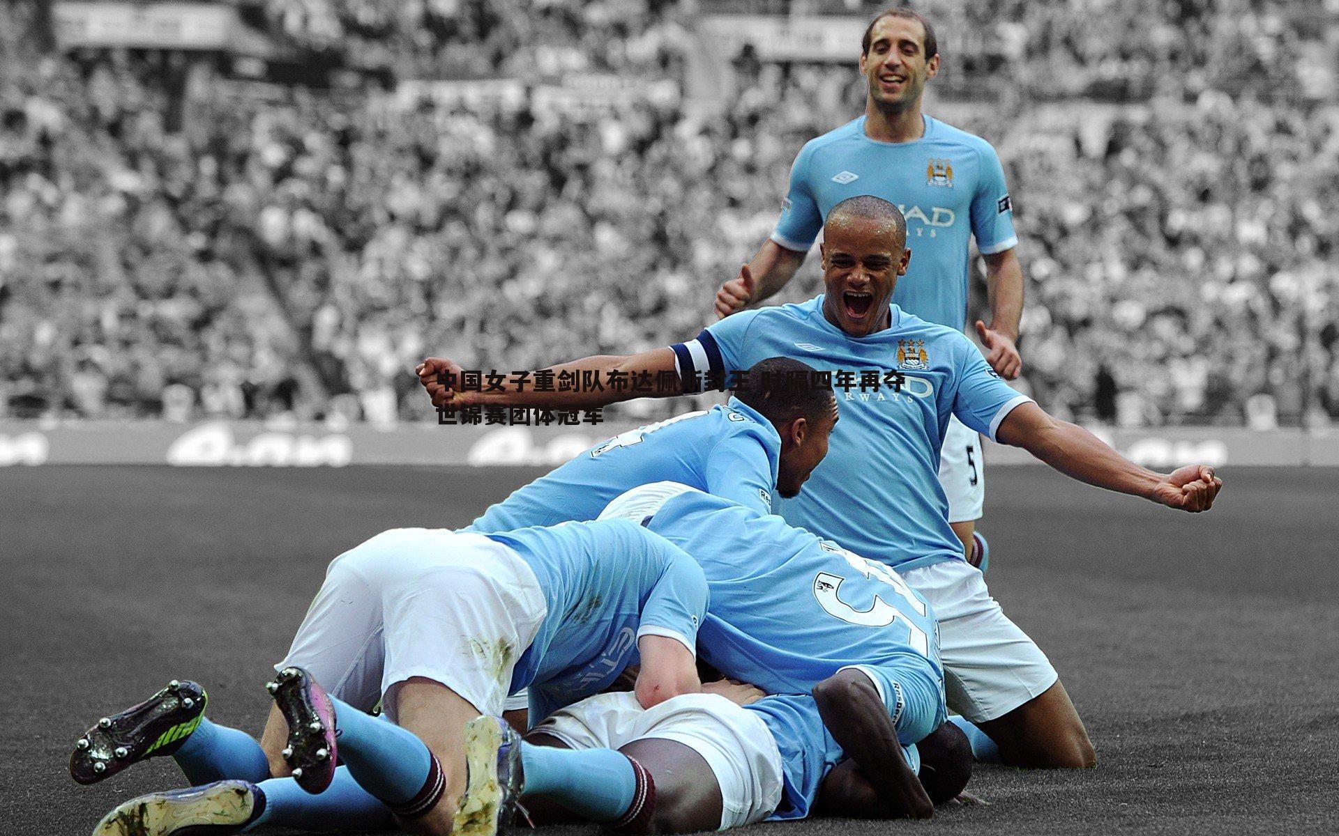 悟空体育-中国女子重剑队布达佩斯封王 时隔四年再夺世锦赛团体冠军